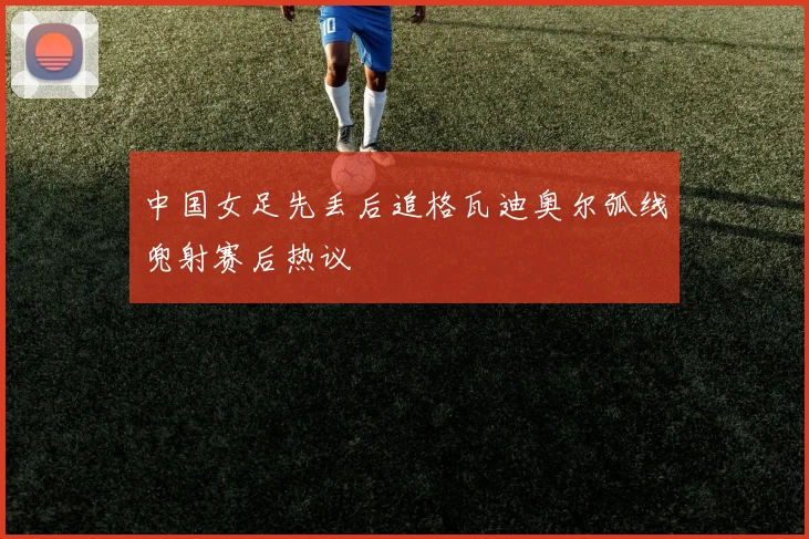 中国女足先丢后追格瓦迪奥尔弧线兜射赛后热议 - 开云体育