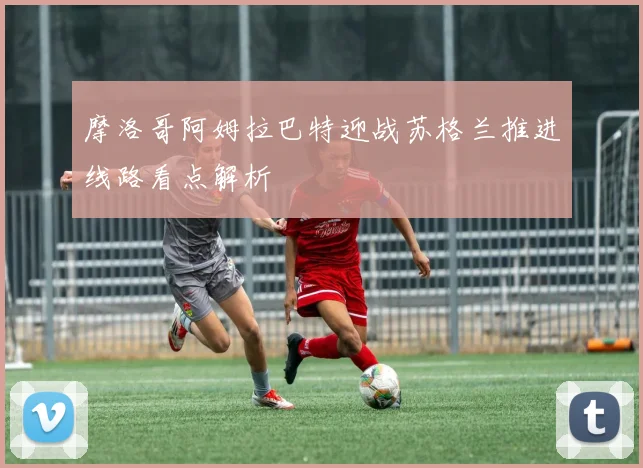 摩洛哥阿姆拉巴特迎战苏格兰推进线路看点解析 - 开云体育