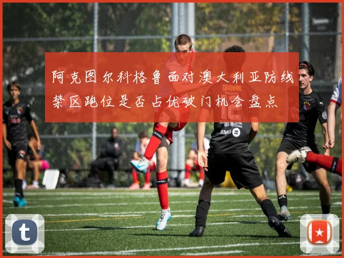 阿克图尔科格鲁面对澳大利亚防线禁区跑位是否占优破门机会盘点 - 开云体育