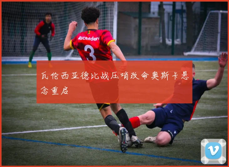 瓦伦西亚德比战压哨改命奥斯卡悬念重启 - 开云体育