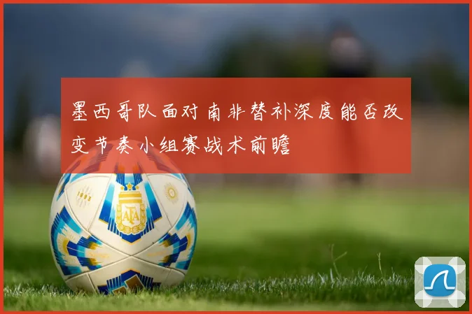 墨西哥队面对南非替补深度能否改变节奏小组赛战术前瞻 - 开云体育