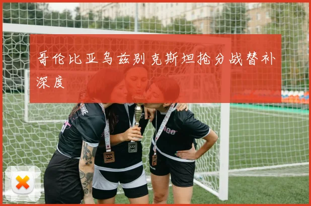 哥伦比亚乌兹别克斯坦抢分战替补深度 - 开云体育