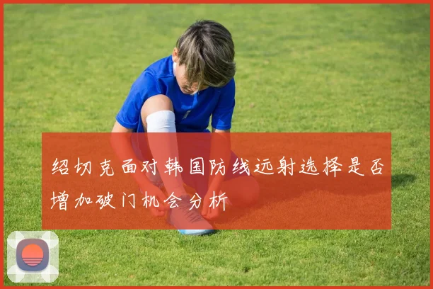 绍切克面对韩国防线远射选择是否增加破门机会分析 - 开云体育