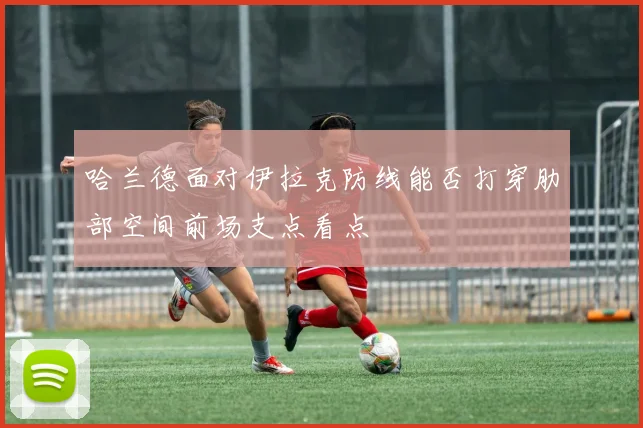 哈兰德面对伊拉克防线能否打穿肋部空间前场支点看点 - 开云体育