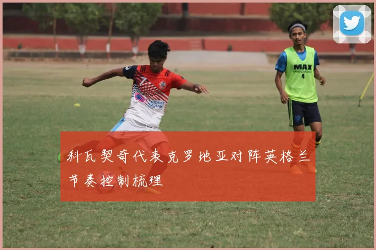 科瓦契奇代表克罗地亚对阵英格兰节奏控制梳理 - 开云体育