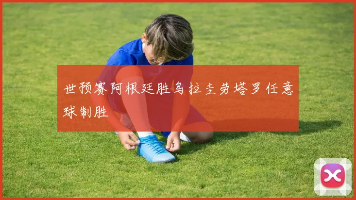世预赛阿根廷胜乌拉圭劳塔罗任意球制胜 - 开云体育