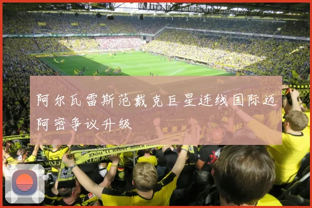 阿尔瓦雷斯范戴克巨星连线国际迈阿密争议升级 - 开云体育