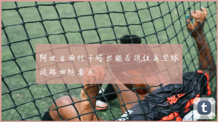 阿坎吉面对卡塔尔能否顶住高空球边路回防看点 - 开云体育