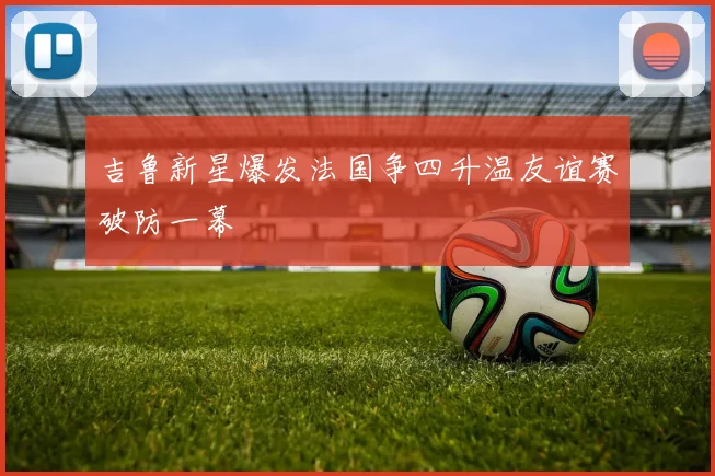 吉鲁新星爆发法国争四升温友谊赛破防一幕 - 开云体育